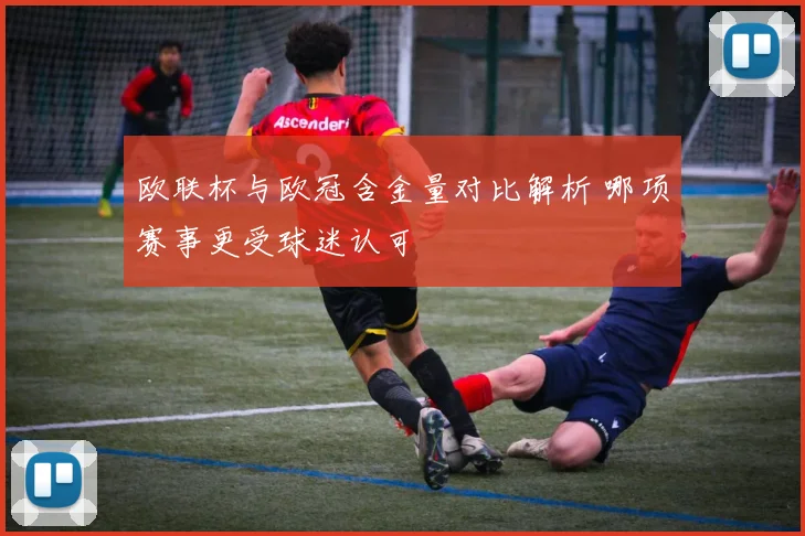 欧联杯与欧冠含金量对比解析 哪项赛事更受球迷认可