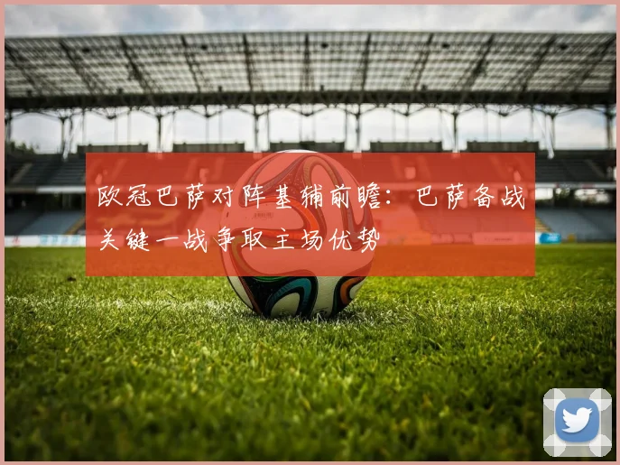 欧冠巴萨对阵基辅前瞻：巴萨备战关键一战争取主场优势