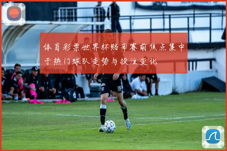体育彩票世界杯赔率赛前焦点集中于热门球队走势与投注变化