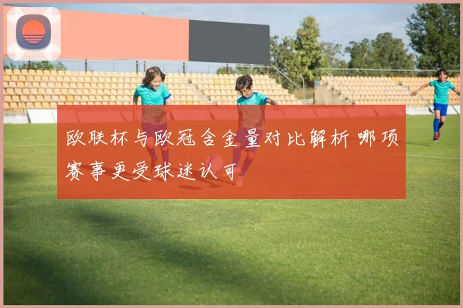 欧联杯与欧冠含金量对比解析 哪项赛事更受球迷认可