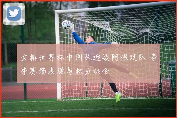 女排世界杯中国队迎战阿根廷队 争夺赛场表现与积分机会