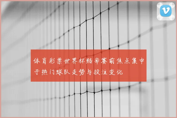 体育彩票世界杯赔率赛前焦点集中于热门球队走势与投注变化