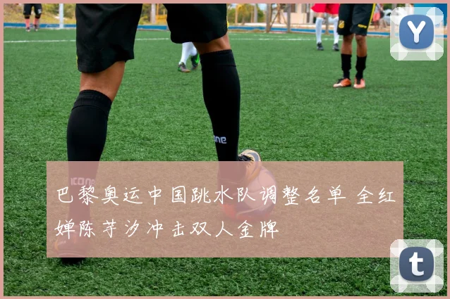 巴黎奥运中国跳水队调整名单 全红婵陈芋汐冲击双人金牌