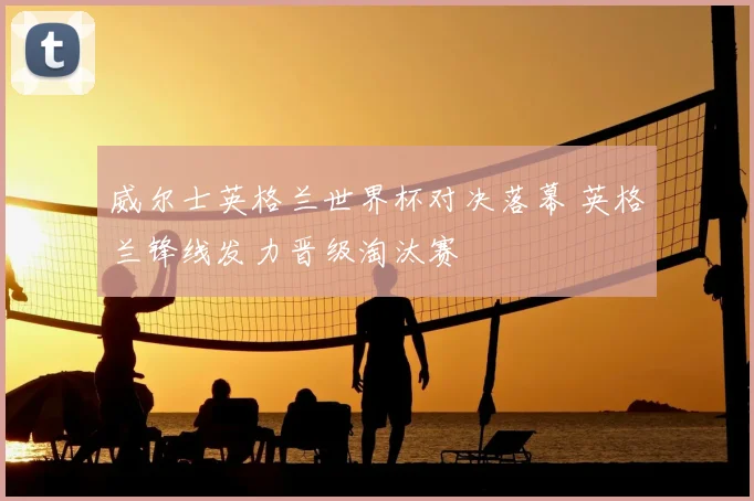 威尔士英格兰世界杯对决落幕 英格兰锋线发力晋级淘汰赛