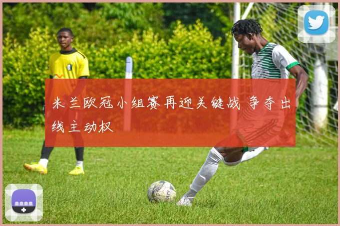 米兰欧冠小组赛再迎关键战 争夺出线主动权