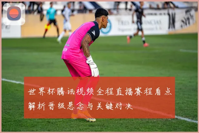 世界杯腾讯视频全程直播赛程看点解析晋级悬念与关键对决