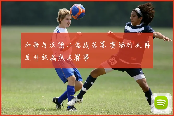 加蒂与沃德二番战落幕 赛场对决再度升级成焦点赛事