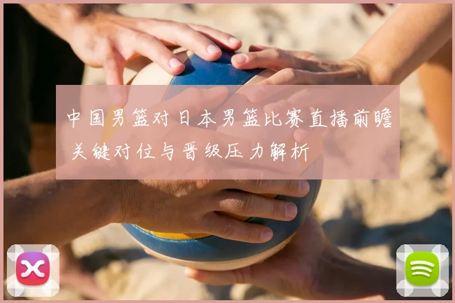 中国男篮对日本男篮比赛直播前瞻 关键对位与晋级压力解析