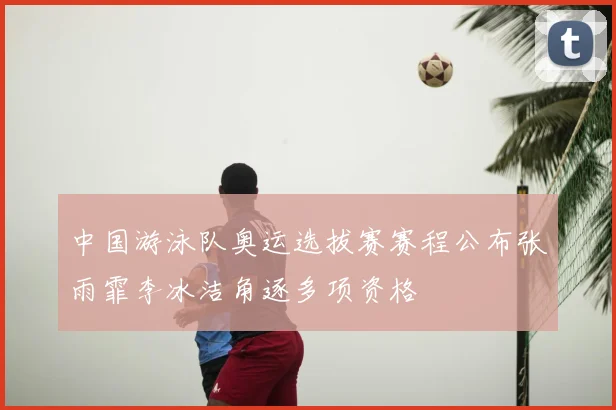 中国游泳队奥运选拔赛赛程公布张雨霏李冰洁角逐多项资格