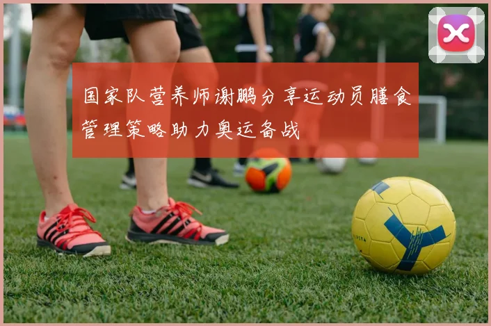 国家队营养师谢鹏分享运动员膳食管理策略助力奥运备战