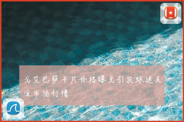 戈艾巴萨卡片价格曝光引发球迷关注市场行情