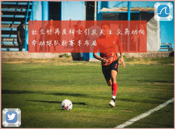 杜兰特再度转会引发关注 交易动向牵动球队新赛季布局