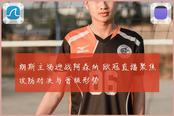 朗斯主场迎战阿森纳 欧冠直播聚焦攻防对决与晋级形势