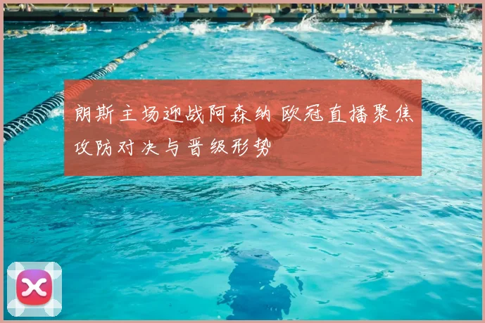 朗斯主场迎战阿森纳 欧冠直播聚焦攻防对决与晋级形势