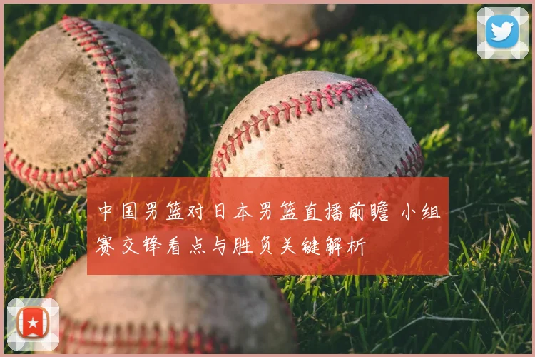 中国男篮对日本男篮直播前瞻 小组赛交锋看点与胜负关键解析