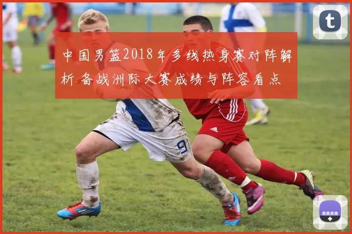 中国男篮2018年多线热身赛对阵解析 备战洲际大赛成绩与阵容看点