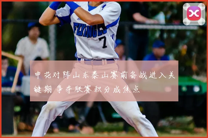 申花对阵山东泰山赛前备战进入关键期 争夺联赛积分成焦点