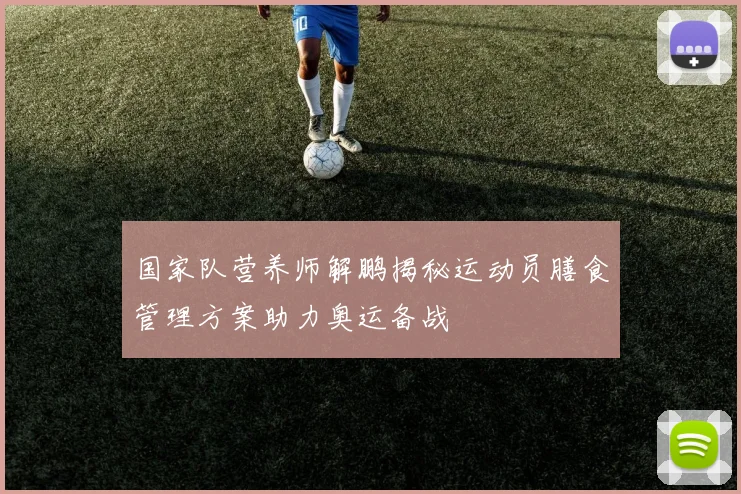 国家队营养师解鹏揭秘运动员膳食管理方案助力奥运备战