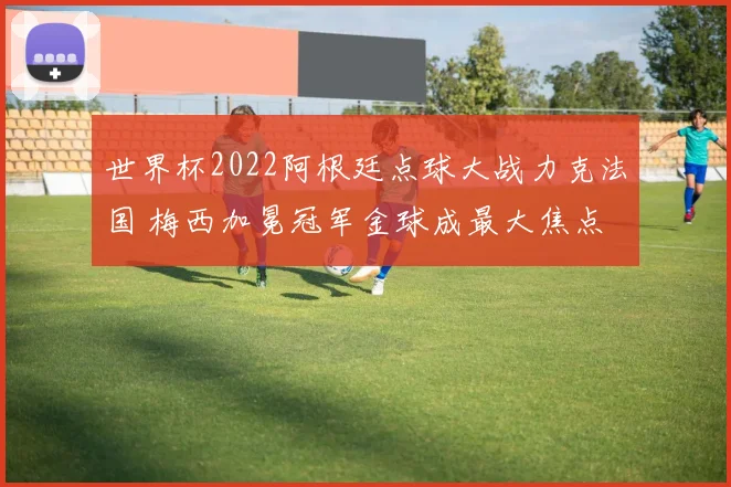 世界杯2022阿根廷点球大战力克法国 梅西加冕冠军金球成最大焦点