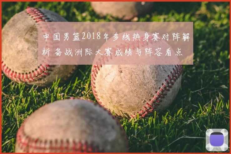 中国男篮2018年多线热身赛对阵解析 备战洲际大赛成绩与阵容看点