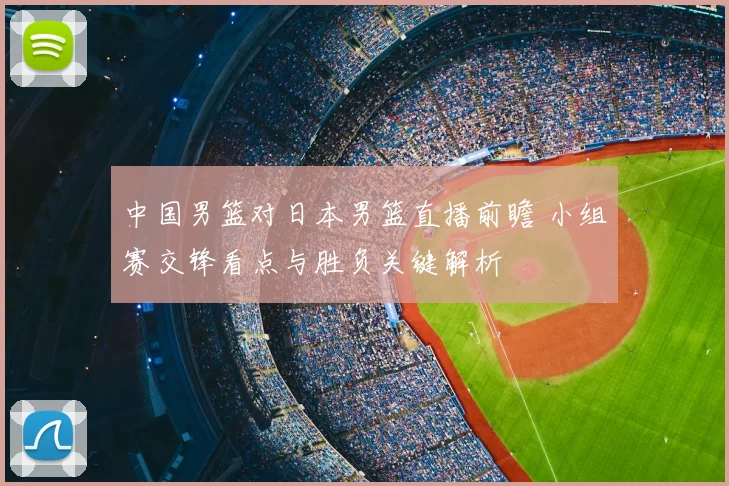 中国男篮对日本男篮直播前瞻 小组赛交锋看点与胜负关键解析