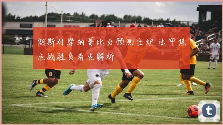 朗斯对摩纳哥比分预测出炉 法甲焦点战胜负看点解析