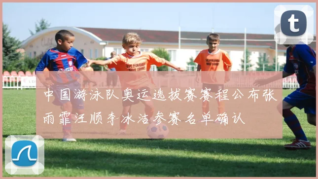 中国游泳队奥运选拔赛赛程公布张雨霏汪顺李冰洁参赛名单确认