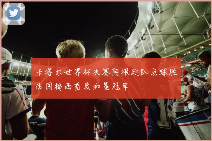 卡塔尔世界杯决赛阿根廷队点球胜法国梅西首度加冕冠军