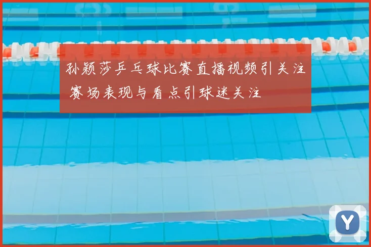 孙颖莎乒乓球比赛直播视频引关注 赛场表现与看点引球迷关注