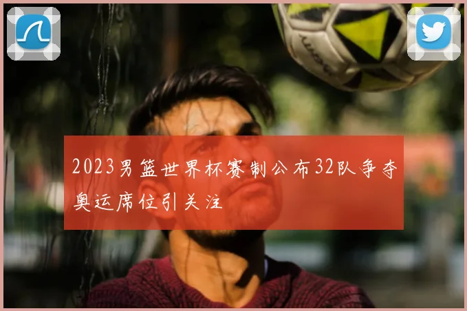2023男篮世界杯赛制公布32队争夺奥运席位引关注
