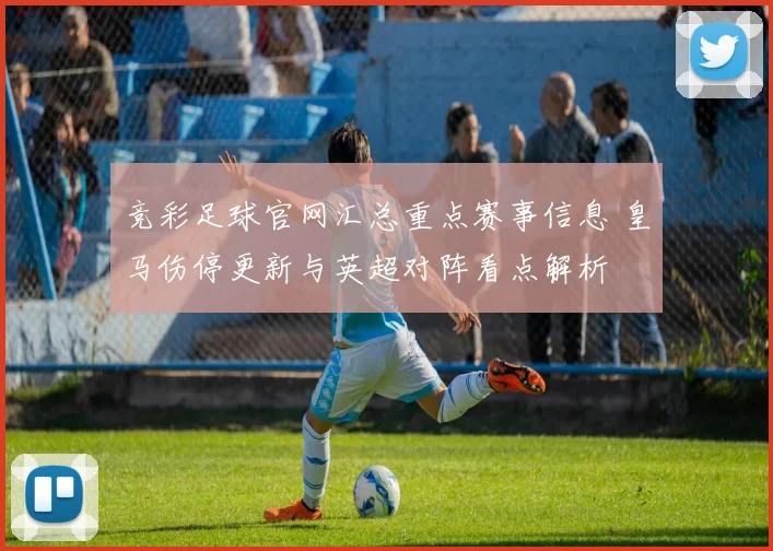 竞彩足球官网汇总重点赛事信息 皇马伤停更新与英超对阵看点解析