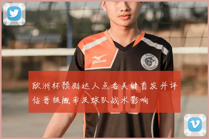 欧洲杯预测达人点名关键首发并评估晋级概率及球队战术影响