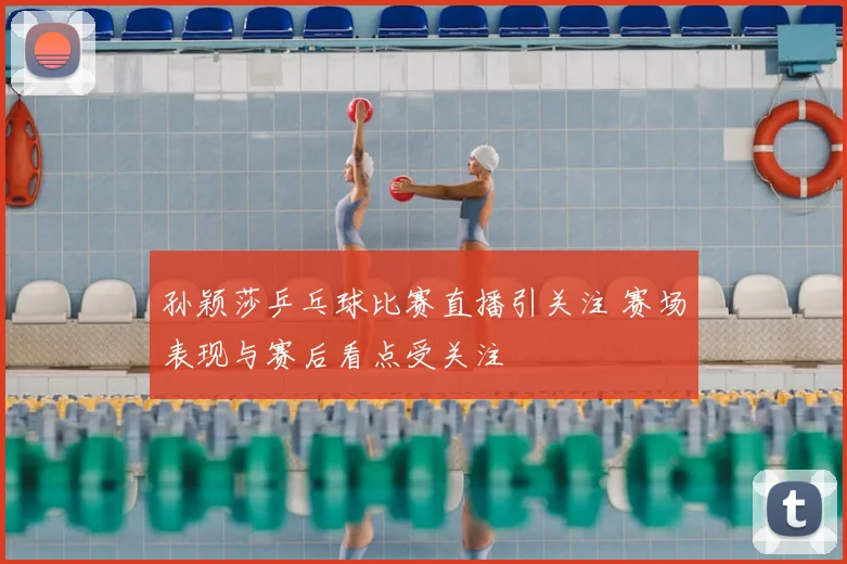 孙颖莎乒乓球比赛直播引关注 赛场表现与赛后看点受关注