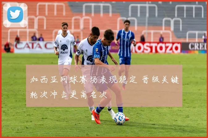 加西亚网球赛场表现稳定 晋级关键轮次冲击更高名次