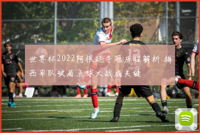 世界杯2022阿根廷夺冠历程解析 梅西率队破局点球大战成关键