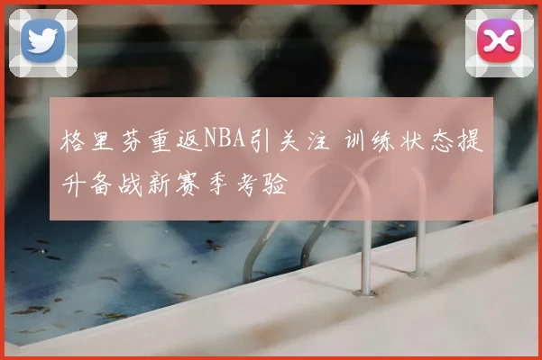 格里芬重返NBA引关注 训练状态提升备战新赛季考验