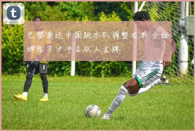 巴黎奥运中国跳水队调整名单 全红婵陈芋汐冲击双人金牌