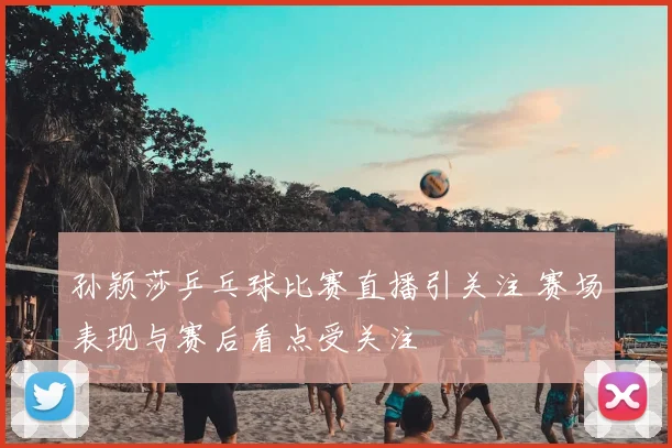 孙颖莎乒乓球比赛直播引关注 赛场表现与赛后看点受关注