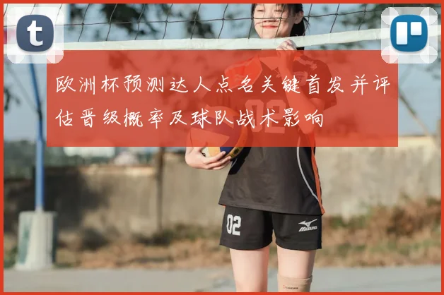 欧洲杯预测达人点名关键首发并评估晋级概率及球队战术影响